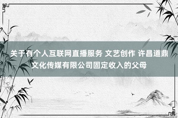关于有个人互联网直播服务 文艺创作 许昌道鼎文化传媒有限公司固定收入的父母