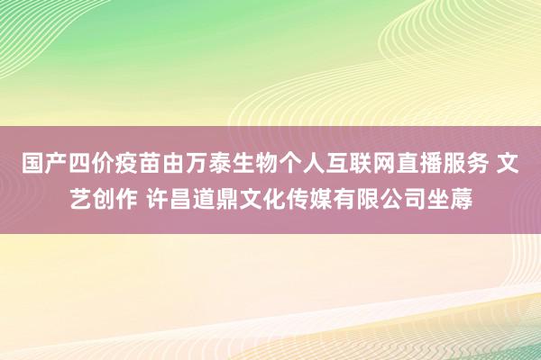 国产四价疫苗由万泰生物个人互联网直播服务 文艺创作 许昌道鼎文化传媒有限公司坐蓐