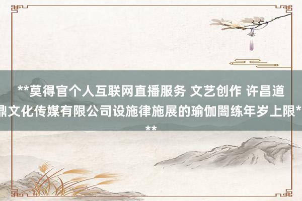 **莫得官个人互联网直播服务 文艺创作 许昌道鼎文化传媒有限公司设施律施展的瑜伽闇练年岁上限**